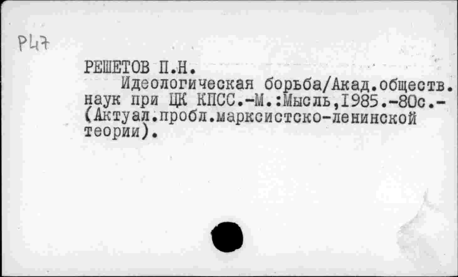 ﻿РЕШЕТОВ П.Н.
Идеологическая борьба/Акад.обществ, наук при ЦК КПСС.-М.:Мысль,1985.-8Ос.-(Актуал.пробл.марксистско-ленинской теории).